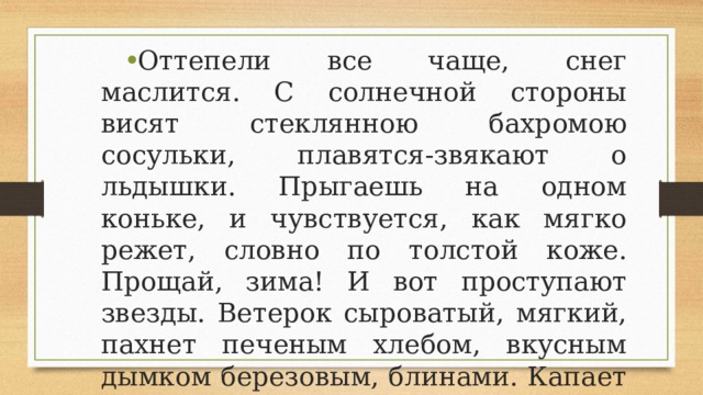 Оттепели все чаще, снег маслится. С солнечной стороны висят стеклянною бахромою сосульки, плавятся-звякают о льдышки. Прыгаешь на одном коньке, и чувствуется, как мягко режет, словно по толстой коже. Прощай, зима! И вот проступают звезды. Ветерок сыроватый, мягкий, пахнет печеным хлебом, вкусным дымком березовым, блинами. Капает в темноте, - масленица идет. Уж и поедим мы с тобой блинков! 