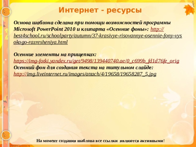 Интернет - ресурсы Основа шаблона сделана при помощи возможностей программы Microsoft PowerPoint 2010 и клипарта «Осенние фоны»: http :// best4school.ru/schoolparty/autumn/37-krasivye-risovannye-osennie-fony-vysokogo-razresheniya.html  Осенние элементы на прищепках: https:// img-fotki.yandex.ru/get/9498/139440740.ae/0_c699b_fd1d76fe_orig Осенний фон для создания текста на титульном слайде: http:// img.liveinternet.ru/images/attach/4/19658/19658287_5.jpg  На момент создания шаблона все ссылки являются активными ! 