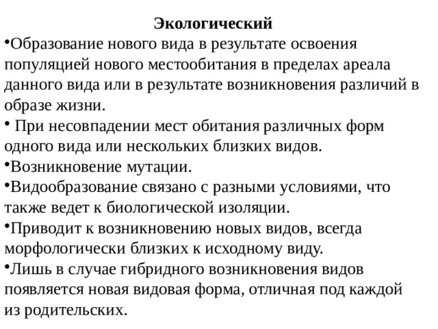 Экологический Образование нового вида в результате освоения популяцией нового местообитания в пределах ареала данного вида или в результате возникновения различий в образе жизни.  При несовпадении мест обитания различных форм одного вида или нескольких близких видов. Возникновение мутации. Видообразование связано с разными условиями, что также ведет к биологической изоляции. Приводит к возникновению новых видов, всегда морфологически близких к исходному виду. Лишь в случае гибридного возникновения видов появляется новая видовая форма, отличная под каждой из родительских. 