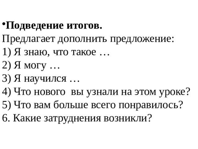 Подведение итогов. Предлагает дополнить предложение: 1) Я знаю, что такое … 2) Я могу … 3) Я научился …  4) Что нового вы узнали на этом уроке? 5) Что вам больше всего понравилось? 6. Какие затруднения возникли? 