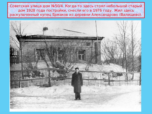 Советская улица дом №50/4. Когда-то здесь стоял небольшой старый дом 1928 года постройки, снесли его в 1976 году. Жил здесь раскулаченный купец Ермаков из деревни Александрово (Валищево). 