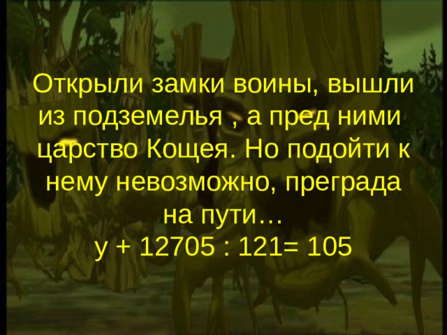 Открыли замки воины, вышли из подземелья , а пред ними царство Кощея. Но подойти к нему невозможно, преграда на пути…  у + 12705 : 121= 105 