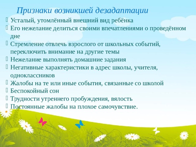 Признаки возникшей дезадаптации  Усталый, утомлённый внешний вид ребёнка Его нежелание делиться своими впечатлениями о проведённом дне Стремление отвлечь взрослого от школьных событий, переключить внимание на другие темы Нежелание выполнять домашние задания Негативные характеристики в адрес школы, учителя, одноклассников Жалобы на те или иные события, связанные со школой Беспокойный сон Трудности утреннего пробуждения, вялость Постоянные жалобы на плохое самочувствие. 