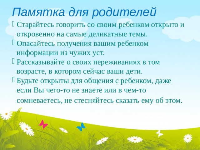 Памятка для родителей  Старайтесь говорить со своим ребенком открыто и откровенно на самые деликатные темы. Опасайтесь получения вашим ребенком информации из чужих уст. Рассказывайте о своих переживаниях в том возрасте, в котором сейчас ваши дети. Будьте открыты для общения с ребенком, даже если Вы чего-то не знаете или в чем-то сомневаетесь, не стесняйтесь сказать ему об этом . 