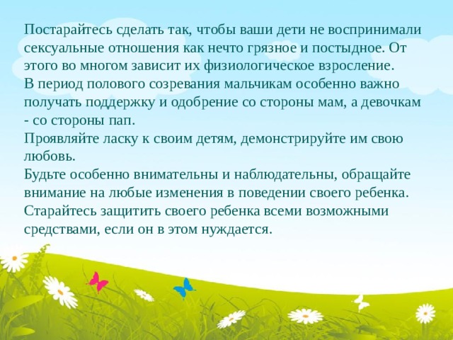 Постарайтесь сделать так, чтобы ваши дети не воспринимали сексуальные отношения как нечто грязное и постыдное. От этого во многом зависит их физиологическое взросление. В период полового созревания мальчикам особенно важно получать поддержку и одобрение со стороны мам, а девочкам - со стороны пап. Проявляйте ласку к своим детям, демонстрируйте им свою любовь. Будьте особенно внимательны и наблюдательны, обращайте внимание на любые изменения в поведении своего ребенка. Старайтесь защитить своего ребенка всеми возможными средствами, если он в этом нуждается. 