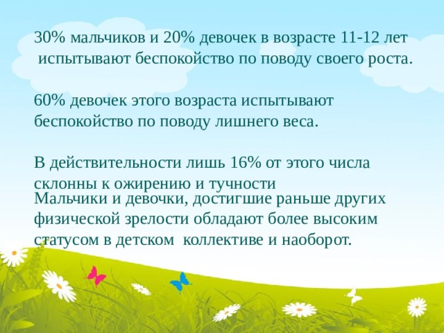 30% мальчиков и 20% девочек в возрасте 11-12 лет   испытывают беспокойство по поводу своего роста. 60% девочек этого возраста испытывают беспокойство по поводу лишнего веса. В действительности лишь 16% от этого числа склонны к ожирению и тучности Мальчики и девочки, достигшие раньше других физической зрелости обладают более высоким статусом в детском коллективе и наоборот. 