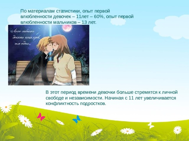 В этот период времени девочки больше стремятся к личной свободе и независимости. Начиная с 11 лет увеличивается конфликтность подростков.   По материалам статистики, опыт первой влюбленности девочек – 11лет – 60%, опыт первой влюбленности мальчиков – 13 лет.   