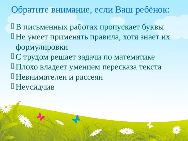 Обратите внимание, если Ваш ребёнок: В письменных работах пропускает буквы Не умеет применять правила, хотя знает их формулировки С трудом решает задачи по математике Плохо владеет умением пересказа текста Невнимателен и рассеян Неусидчив 