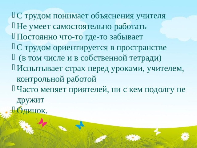 С трудом понимает объяснения учителя Не умеет самостоятельно работать Постоянно что-то где-то забывает С трудом ориентируется в пространстве  (в том числе и в собственной тетради) Испытывает страх перед уроками, учителем, контрольной работой Часто меняет приятелей, ни с кем подолгу не дружит Одинок. 