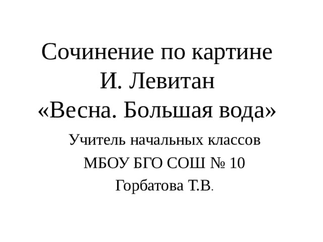Сочинение по картине И. Левитан  «Весна. Большая вода» Учитель начальных классов МБОУ БГО СОШ № 10 Горбатова Т.В . 