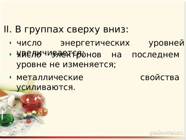 II. В группах сверху вниз: число энергетических уровней увеличивается; число электронов на последнем уровне не изменяется; металлические свойства усиливаются. 