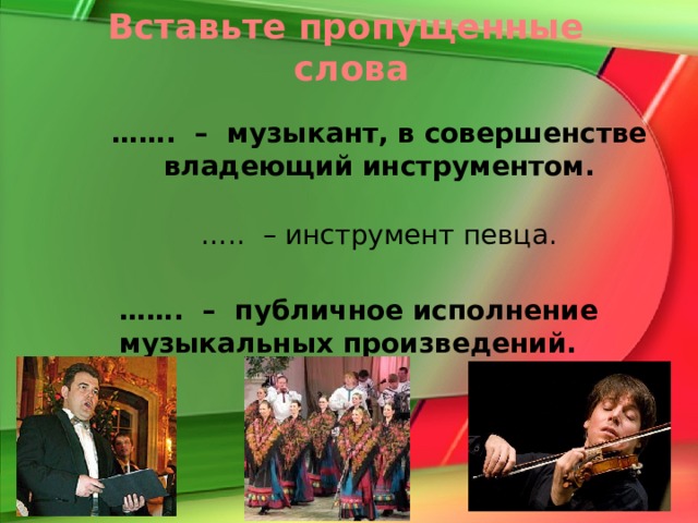 Вставьте пропущенные слова …… . – музыкант, в совершенстве владеющий инструментом. … .. – инструмент певца. …… . – публичное исполнение музыкальных произведений. http://www.invictory.info/images/pictures/2006_11/1_pic_5018.jpg певец http://www.vegasnews.com/wp-content/uploads/1_29_09_joshua_bell_kabik-29-2-588.jpg скрипач http://www.mosshow.ru/images/upload/events/pyatnicki-xor.jpg народный хор Виртуоз Голос Концерт