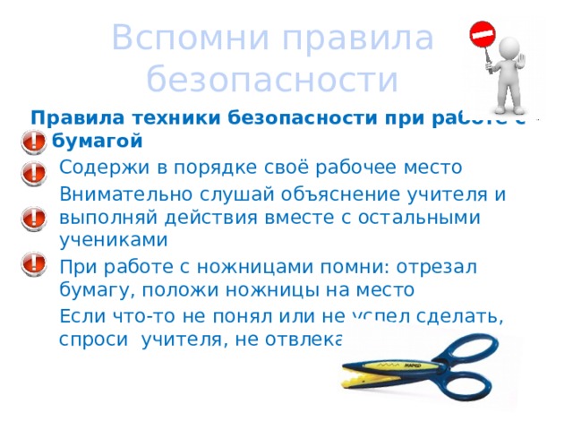 Вспомни правила безопасности Правила техники безопасности при работе с бумагой Содержи в порядке своё рабочее место Внимательно слушай объяснение учителя и выполняй действия вместе с остальными учениками При работе с ножницами помни: отрезал бумагу, положи ножницы на место Если что-то не понял или не успел сделать, спроси учителя, не отвлекай товарища