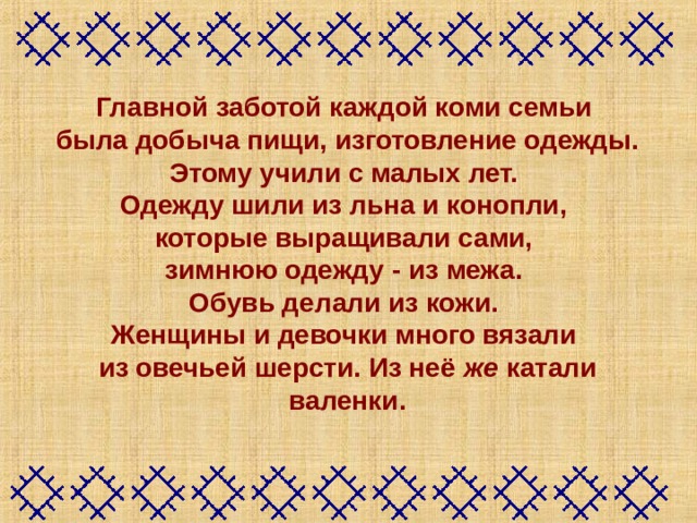Главной заботой каждой коми семьи была добыча пищи, изготовление одежды. Этому учили с малых лет. Одежду шили из льна и конопли, которые выращивали сами, зимнюю одежду - из межа. Обувь делали из кожи. Женщины и девочки много вязали из овечьей шерсти. Из неё же катали валенки.