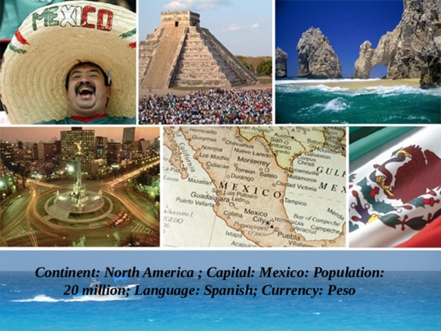 Continent: North America ; Сapital: Mexico: Population: 20 million; Language: Spanish; Currency: Peso   