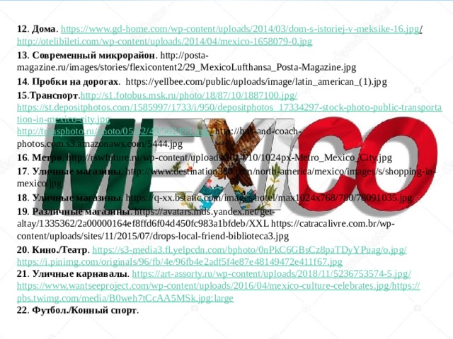 12 . Дома . https://www.gd-home.com/wp-content/uploads/2014/03/dom-s-istoriej-v-meksike-16.jpg /  http://otelibileti.com/wp-content/uploads/2014/04/mexico-1658079-0.jpg 13 . Современный микрорайон . http://posta-magazine.ru/images/stories/flexicontent2/29_MexicoLufthansa_Posta-Magazine.jpg 14 . Пробки на дорогах .  https://yellbee.com/public/uploads/image/latin_american_(1).jpg 15 . Транспорт . http://s1.fotobus.msk.ru/photo/18/87/10/1887100.jpg / https://st.depositphotos.com/1585997/1733/i/950/depositphotos_17334297-stock-photo-public-transportation-in-mexico-city.jpg http://transphoto.ru/photo/05/62/49/562495.jpg . /  http://bus-and-coach-photos.com.s3.amazonaws.com/5444.jpg 16 . Метро . http://rswfuture.ru/wp-content/uploads/2014/10/1024px-Metro_Mexico_City.jpg 17 . Уличные магазины . http://www.destination360.com/north-america/mexico/images/s/shopping-in-mexico.jpg 18 . Уличные магазины . https://q-xx.bstatic.com/images/hotel/max1024x768/780/78091035.jpg 19 . Различные магазины . https://avatars.mds.yandex.net/get-altay/1335362/2a00000164ef8ffd6f04d450fc983a1bfdeb/XXL https://catracalivre.com.br/wp-content/uploads/sites/11/2015/07/drops-local-friend-biblioteca3.jpg 20 . Кино./Театр . https://s3-media3.fl.yelpcdn.com/bphoto/0nPkC6GBsCz8paTDyYPuag/o.jpg / https://i.pinimg.com/originals/96/fb/4e/96fb4e2adf5f4e87e48149472e411f67.jpg 21 . Уличные карнавалы . https://art-assorty.ru/wp-content/uploads/2018/11/5236753574-5.jpg / https://www.wantseeproject.com/wp-content/uploads/2016/04/mexico-culture-celebrates.jpg / https:// pbs.twimg.com/media/B0weh7tCcAA5MSk.jpg:large 22 . Футбол./Конный спорт . 