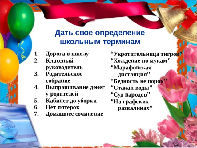 Дать свое определение  школьным терминам  Дорога в школу Классный руководитель Родительское собрание Выпрашивание денег у родителей Кабинет до уборки Нет пятерок Домашнее сочинение  “ Укротительница тигров ” “ Хождение по мукам ”  “ Марафонская дистанция ”  “ Бедность не порок ” “ Стакан воды ” “ Суд народов ”  “ На графских развалинах ” 