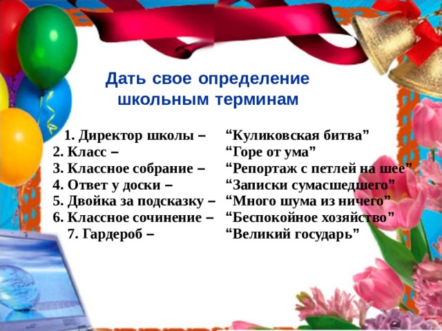 Дать  свое  определение  школьным  терминам   1. Директор школы –  2. Класс –  3. Классное собрание –  4. Ответ у доски –  5. Двойка за подсказку –  6. Классное сочинение –  7. Гардероб – “ Куликовская битва ”  “ Горе от ума ”   “ Репортаж с петлей на шее ”  “ Записки сумасшедшего ”  “ Много шума из ничего ”  “ Беспокойное хозяйство ”  “ Великий государь ” 