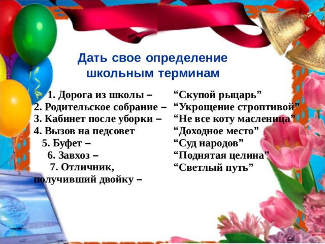 Дать  свое  определение  школьным  терминам   1. Дорога из школы –  2. Родительское собрание –  3. Кабинет после уборки –  4. Вызов на педсовет  5. Буфет –  6. Завхоз –  7. Отличник, получивший двойку – “ Скупой рыцарь ”  “ Укрощение строптивой ”  “ Не все коту масленица ”  “ Доходное место ”  “ Суд народов ”  “ Поднятая целина ”  “ Светлый путь ” 