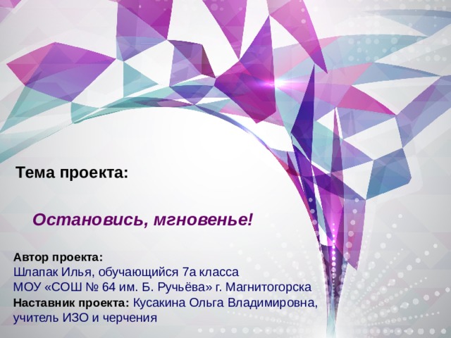 Тема проекта:   Остановись, мгновенье! Автор проекта:  Шлапак Илья, обучающийся 7а класса МОУ «СОШ № 64 им. Б. Ручьёва» г. Магнитогорска  Наставник проекта:  Кусакина Ольга Владимировна, учитель ИЗО и черчения 