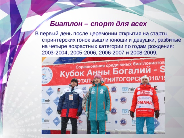 Биатлон – спорт для всех В первый день после церемонии открытия на старты спринтерских гонок вышли юноши и девушки, разбитые на четыре возрастных категории по годам рождения: 2003-2004, 2005-2006, 2006-2007 и 2008-2009. 