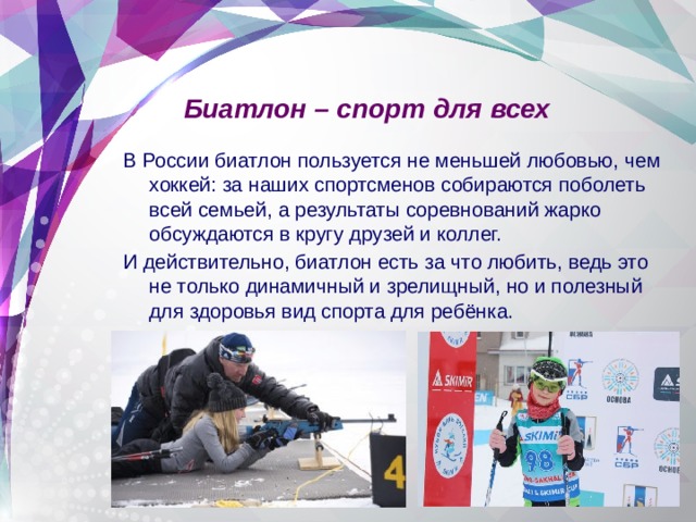Биатлон – спорт для всех В России биатлон пользуется не меньшей любовью, чем хоккей: за наших спортсменов собираются поболеть всей семьей, а результаты соревнований жарко обсуждаются в кругу друзей и коллег. И действительно, биатлон есть за что любить, ведь это не только динамичный и зрелищный, но и полезный для здоровья вид спорта для ребёнка. 