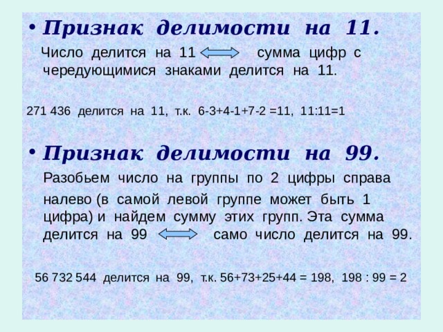 Признак делимости на 11.  Число делится на 11 сумма цифр с чередующимися знаками делится на 11. 271 436 делится на 11, т.к. 6-3+4-1+7-2 =11, 11:11=1 Признак делимости на 99.  Разобьем число на группы по 2 цифры справа  налево (в самой левой группе может быть 1 цифра) и найдем сумму этих групп. Эта сумма делится на 99 само число делится на 99.  56 732 544 делится на 99, т.к. 56+73+25+44 = 198, 198 : 99 = 2 