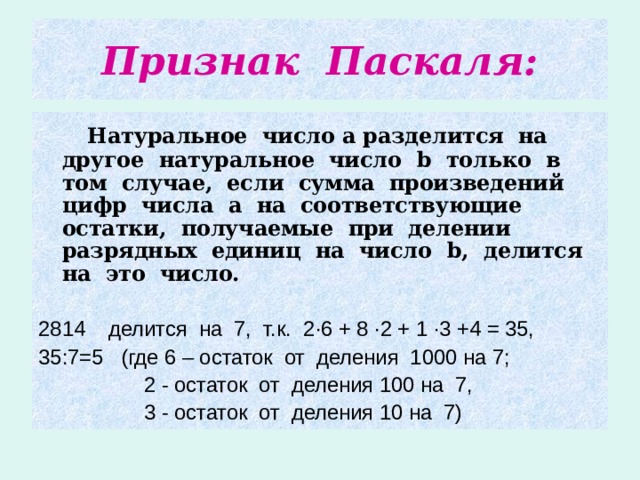 Признак Паскаля:   Натуральное число а разделится на другое натуральное число b только в том случае, если сумма произведений цифр числа а на соответствующие остатки, получаемые при делении разрядных единиц на число b , делится на это число.  2814 делится на 7, т.к. 2 · 6 + 8 · 2 + 1 · 3 +4 = 35, 35:7=5 (где 6 – остаток от деления 1000 на 7;  2 - остаток от деления 100 на 7,  3 - остаток от деления 10 на 7) 