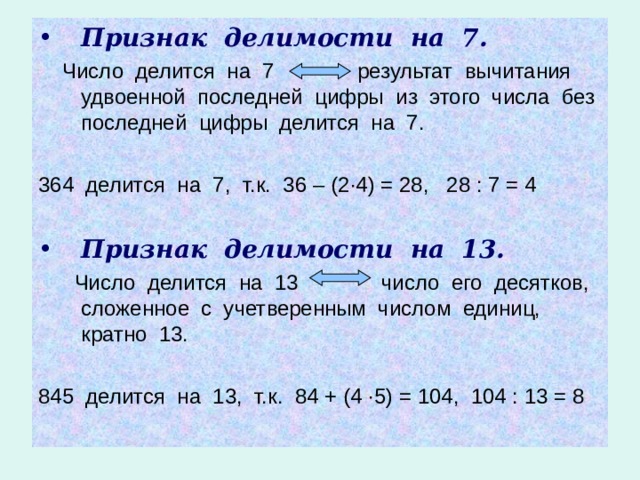 Признак делимости на 7.  Число делится на 7 результат вычитания удвоенной последней цифры из этого числа без последней цифры делится на 7. 364 делится на 7, т.к. 36 – (2 · 4) = 28, 28 : 7 = 4 Признак делимости на 13.  Число делится на 13 число его десятков, сложенное с учетверенным числом единиц, кратно 13. 845 делится на 13, т.к. 84 + (4 · 5) = 104, 104 : 13 = 8 