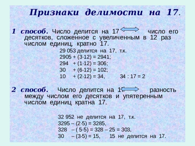  Признаки делимости на 17 .  1 способ. Число делится на 17 число его десятков, сложенное с увеличенным в 12 раз числом единиц, кратно 17.  29 053 делится на 17, т.к.  2905 + (3 · 12) = 2941;  294 + (1 · 12) = 306;  30 + (6 · 12) = 102;  10 + (2 · 12) = 34, 34 : 17 = 2 2 способ. Число делится на 17 разность между числом его десятков и упятеренным числом единиц кратна 17.   32 952 не делится на 17, т.к.  3295 – (2 · 5) = 3285,  328 – ( 5 · 5) = 328 – 25 = 303,  30 – (3 · 5) = 15, 15 не делится на 17. 