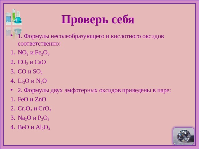  Проверь себя   1. Формулы несолеобразующего и кислотного оксидов соответственно: NO 2   и Fe 2 O 3 CO 2   и CaO С O и SO 2 Li 2 O и N 2 O 2 . Формулы двух амфотерных оксидов приведены в паре: FeO и ZnO Cr 2 O 3  и CrO 3 Na 2 O и P 2 O 5 BeO и Al 2 O 3  