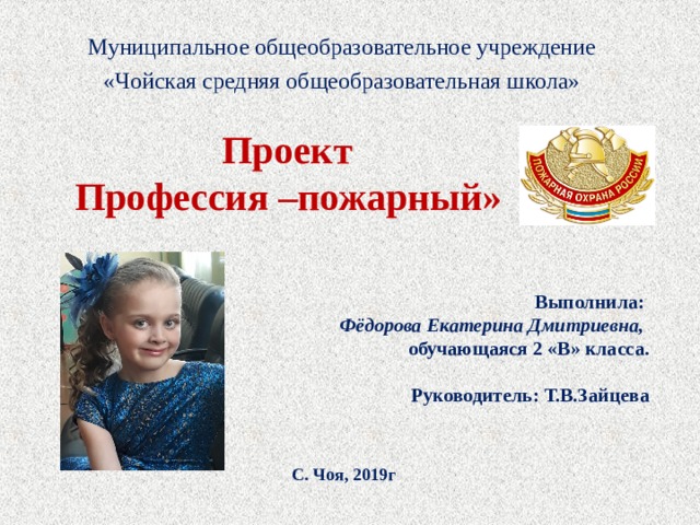 Муниципальное общеобразовательное учреждение «Чойская средняя общеобразовательная школа»    Проект  Профессия –пожарный» Выполнила: Фёдорова Екатерина Дмитриевна, обучающаяся 2 «В» класса.  Руководитель: Т.В.Зайцева    С. Чоя, 2019г  