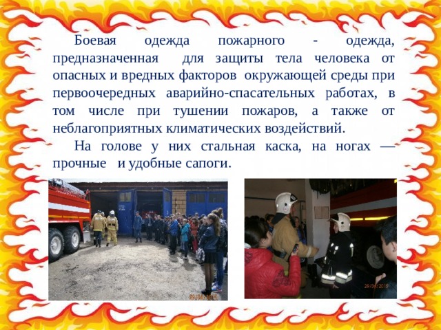 Боевая одежда пожарного - одежда, предназначенная для защиты тела человека от опасных и вредных факторов окружающей среды при первоочередных аварийно-спасательных работах, в том числе при тушении пожаров, а также от неблагоприятных климатических воздействий. На голове у них стальная каска, на ногах — прочные и удобные сапоги. 