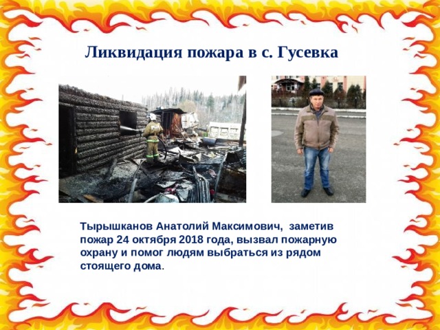 Ликвидация пожара в с. Гусевка Тырышканов Анатолий Максимович, заметив пожар 24 октября 2018 года, вызвал пожарную охрану и помог людям выбраться из рядом стоящего дома . 