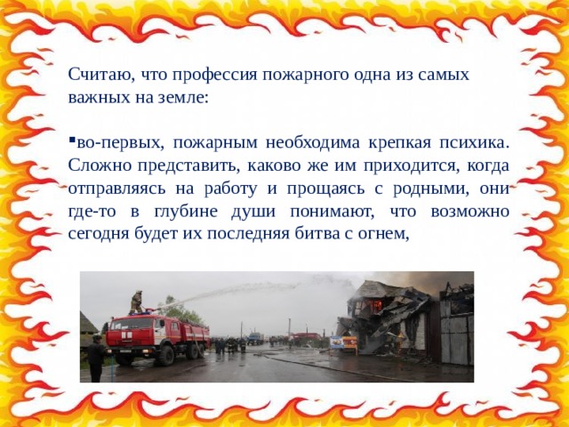 Считаю, что профессия пожарного одна из самых важных на земле: во-первых, пожарным необходима крепкая психика. Сложно представить, каково же им приходится, когда отправляясь на работу и прощаясь с родными, они где-то в глубине души понимают, что возможно сегодня будет их последняя битва с огнем, 