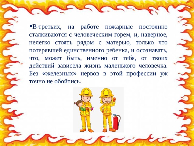 В-третьих, на работе пожарные постоянно сталкиваются с человеческим горем, и, наверное, нелегко стоять рядом с матерью, только что потерявшей единственного ребенка, и осознавать, что, может быть, именно от тебя, от твоих действий зависела жизнь маленького человечка. Без « железных » нервов в этой профессии уж точно не обойтись. 