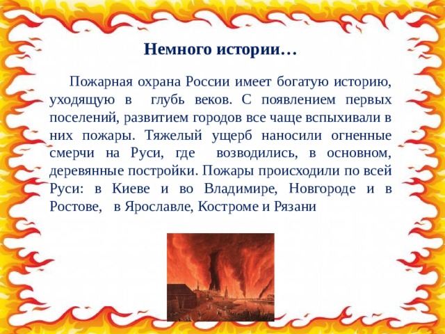 Немного истории…  Пожарная охрана России имеет богатую историю, уходящую в глубь веков. С появлением первых поселений, развитием городов все чаще вспыхивали в них пожары. Тяжелый ущерб наносили огненные смерчи на Руси, где возводились, в основном, деревянные постройки. Пожары происходили по всей Руси: в Киеве и во Владимире, Новгороде и в Ростове, в Ярославле, Костроме и Рязани 