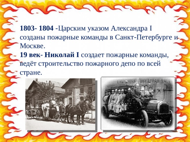 1803- 1804 - Царским указом Александра I созданы пожарные команды в Санкт-Петербурге и Москве. 19 век- Николай I  создает пожарные команды, ведёт строительство пожарного депо по всей стране. 
