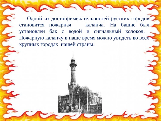 Одной из достопримечательностей русских городов становится пожарная каланча.  На башне был установлен бак с водой и сигнальный колокол. Пожарную каланчу в наше время можно увидеть во всех крупных городах нашей страны. 
