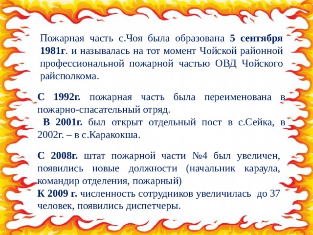 Пожарная часть с.Чоя была образована 5 сентября 1981г . и называлась на тот момент Чойской районной профессиональной пожарной частью ОВД Чойского райсполкома. С 1992г. пожарная часть была переименована в пожарно-спасательный отряд.  В 2001г. был открыт отдельный пост в с.Сейка, в 2002г. – в с.Каракокша. С 2008г. штат пожарной части №4 был увеличен, появились новые должности (начальник караула, командир отделения, пожарный) К 2009 г. численность сотрудников увеличилась до 37 человек, появились диспетчеры. 