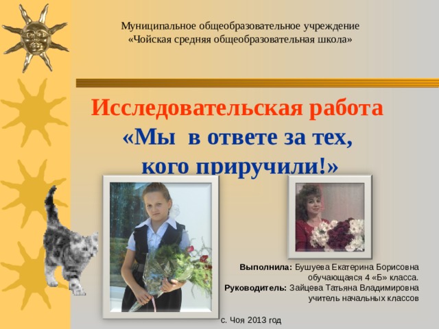 Муниципальное общеобразовательное учреждение «Чойская средняя общеобразовательная школа» Исследовательская работа «Мы в ответе за тех,  кого приручили!»   Выполнила: Бушуева Екатерина Борисовна обучающаяся 4 «Б» класса. Руководитель: Зайцева Татьяна Владимировна учитель начальных классов с. Чоя 2013 год 