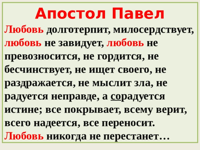 Апостол Павел Любовь  долготерпит, милосердствует, любовь  не завидует, любовь не превозносится, не гордится, не бесчинствует, не ищет своего, не раздражается, не мыслит зла, не радуется неправде, а со радуется истине; все покрывает, всему верит, всего надеется, все переносит. Любовь  никогда не перестанет…  