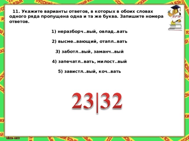 11.   Укажите варианты ответов, в которых в обоих словах одного ряда пропущена одна и та же буква. Запишите номера ответов.   1) неразборч..вый, овлад..вать  2) высме..вающий, отапл..вать  3) заботл..вый, заманч..вый  4) запечатл..вать, милост..вый  5) завистл..вый, коч..вать 