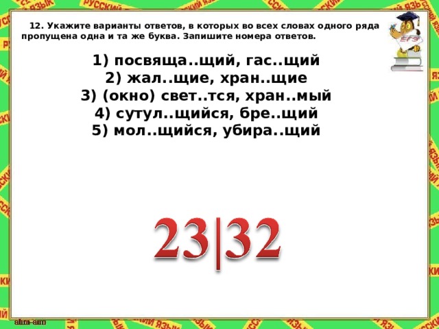 12.   Укажите варианты ответов, в которых во всех словах одного ряда пропущена одна и та же буква. Запишите номера ответов.   1) посвяща..щий, гас..щий 2) жал..щие, хран..щие 3) (окно) свет..тся, хран..мый 4) сутул..щийся, бре..щий 5) мол..щийся, убира..щий 