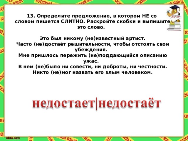 13.   Определите предложение, в котором НЕ со словом пишется СЛИТНО. Раскройте скобки и выпишите это слово.   Это был никому (не)известный артист. Часто (не)достаёт решительности, чтобы отстоять свои убеждения. Мне пришлось пережить (не)поддающийся описанию ужас. В нем (не)было ни совести, ни доброты, ни честности. Никто (не)мог назвать его злым человеком. 