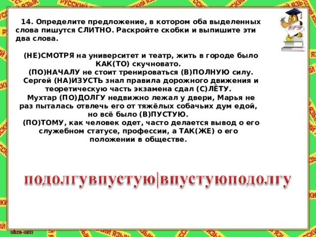 14.   Определите предложение, в котором оба выделенных слова пишутся СЛИТНО. Раскройте скобки и выпишите эти два слова.   (НЕ)СМОТРЯ на университет и театр, жить в городе было КАК(ТО) скучновато. (ПО)НАЧАЛУ не стоит тренироваться (В)ПОЛНУЮ силу. Сергей (НА)ИЗУСТЬ знал правила дорожного движения и теоретическую часть экзамена сдал (С)ЛЁТУ. Мухтар (ПО)ДОЛГУ недвижно лежал у двери, Марья не раз пыталась отвлечь его от тяжёлых собачьих дум едой, но всё было (В)ПУСТУЮ. (ПО)ТОМУ, как человек одет, часто делается вывод о его служебном статусе, профессии, а ТАК(ЖЕ) о его положении в обществе. 