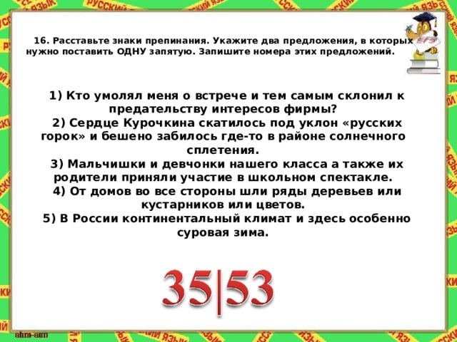 16.   Расставьте знаки препинания. Укажите два предложения, в которых нужно поставить ОДНУ запятую. Запишите номера этих предложений.     1) Кто умолял меня о встрече и тем самым склонил к предательству интересов фирмы? 2) Сердце Курочкина скатилось под уклон « русских горок » и бешено забилось где-то в районе солнечного сплетения. 3) Мальчишки и девчонки нашего класса а также их родители приняли участие в школьном спектакле. 4) От домов во все стороны шли ряды деревьев или кустарников или цветов. 5) В России континентальный климат и здесь особенно суровая зима. 