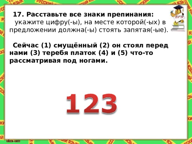 17.   Расставьте все знаки препинания:   укажите цифру(-ы), на месте которой(-ых) в предложении должна(-ы) стоять запятая(-ые).   Сейчас (1) смущённый (2) он стоял перед нами (3) теребя платок (4) и (5) что-то рассматривая под ногами. 