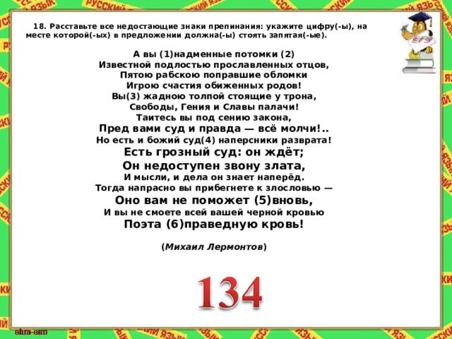 18.   Расставьте все недостающие знаки препинания:   укажите цифру(-ы), на месте которой(-ых) в предложении должна(-ы) стоять запятая(-ые).   А вы (1)надменные потомки (2) Известной подлостью прославленных отцов, Пятою рабскою поправшие обломки Игрою счастия обиженных родов! Вы(3) жадною толпой стоящие у трона, Свободы, Гения и Славы палачи! Таитесь вы под сению закона, ‎ Пред вами суд и правда — всё молчи!.. Но есть и божий суд(4) наперсники разврата! ‎ Есть грозный суд: он ждёт; ‎ Он недоступен звону злата, И мысли, и дела он знает наперёд. Тогда напрасно вы прибегнете к злословью — ‎ Оно вам не поможет (5)вновь, И вы не смоете всей вашей черной кровью ‎ Поэта (6)праведную кровь!   ( Михаил Лермонтов ) 