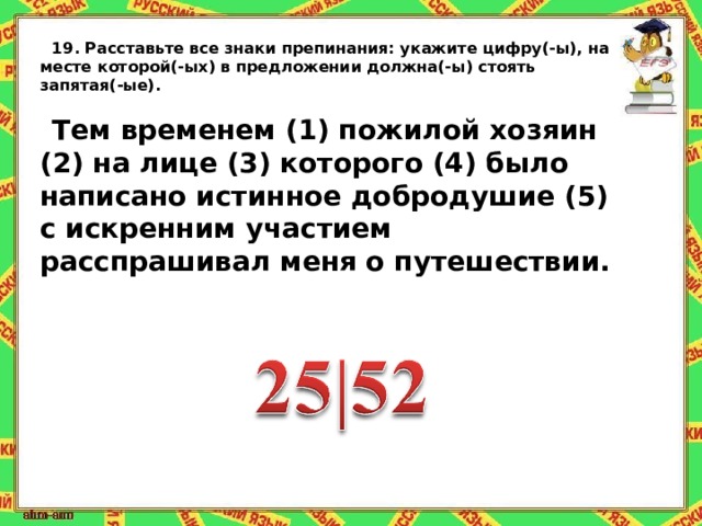 19.   Расставьте все знаки препинания:   укажите цифру(-ы), на месте которой(-ых) в предложении должна(-ы) стоять запятая(-ые).   Тем временем (1) пожилой хозяин (2) на лице (3) которого (4) было написано истинное добродушие (5) с искренним участием расспрашивал меня о путешествии. 